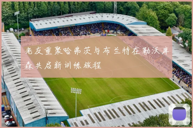 老友重聚哈弗茨与布兰特在勒沃库森共启新训练旅程