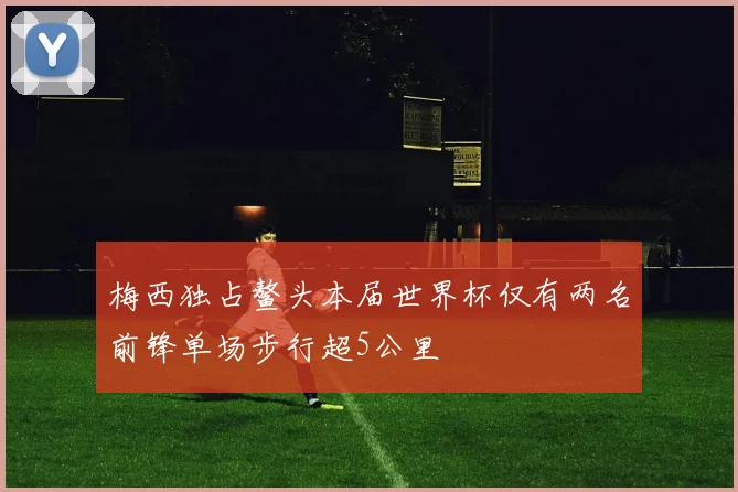 梅西独占鳌头本届世界杯仅有两名前锋单场步行超5公里