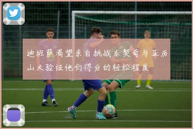 迪班萨渴望亲自挑战东契奇与亚历山大验证他们得分的轻松程度