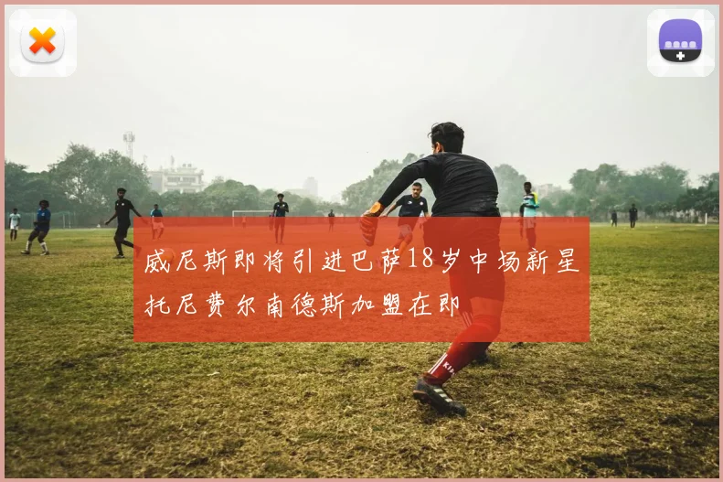 威尼斯即将引进巴萨18岁中场新星托尼费尔南德斯加盟在即