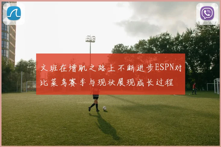 文班在增肌之路上不断进步ESPN对比菜鸟赛季与现状展现成长过程
