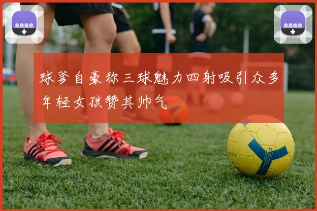 球爹自豪称三球魅力四射吸引众多年轻女孩赞其帅气