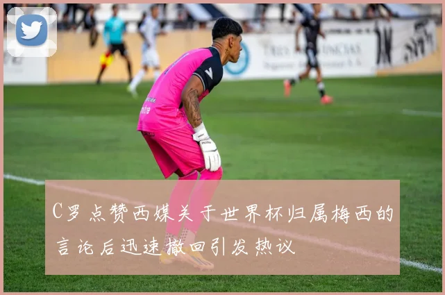 C罗点赞西媒关于世界杯归属梅西的言论后迅速撤回引发热议