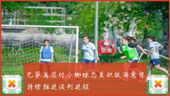 巴萨高层对小蜘蛛态度积极满意将持续推进谈判进程