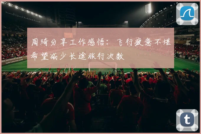 周琦分享工作感悟：飞行疲惫不堪希望减少长途旅行次数