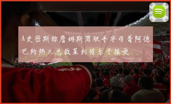 A史密斯称詹姆斯若联手字母哥阿德巴约热火总裁莱利将乐于接受