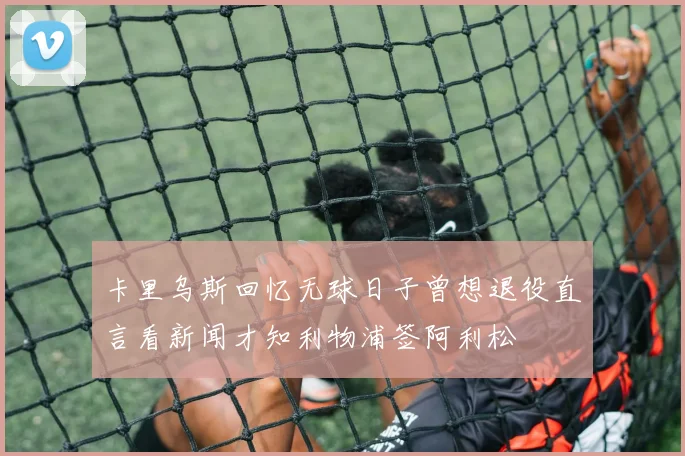 卡里乌斯回忆无球日子曾想退役直言看新闻才知利物浦签阿利松