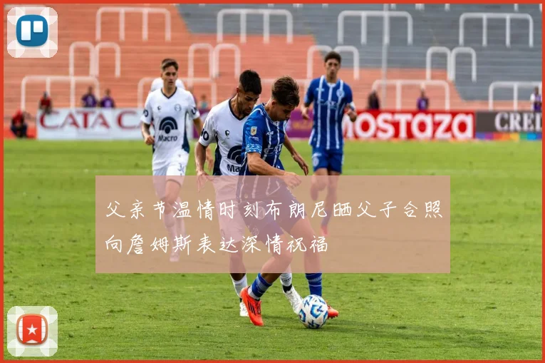 父亲节温情时刻布朗尼晒父子合照向詹姆斯表达深情祝福