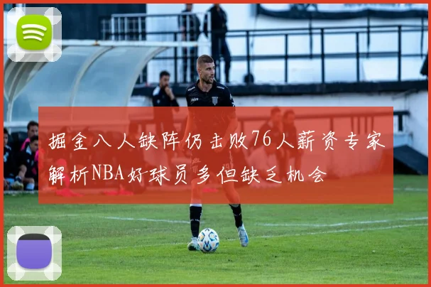 掘金八人缺阵仍击败76人薪资专家解析NBA好球员多但缺乏机会