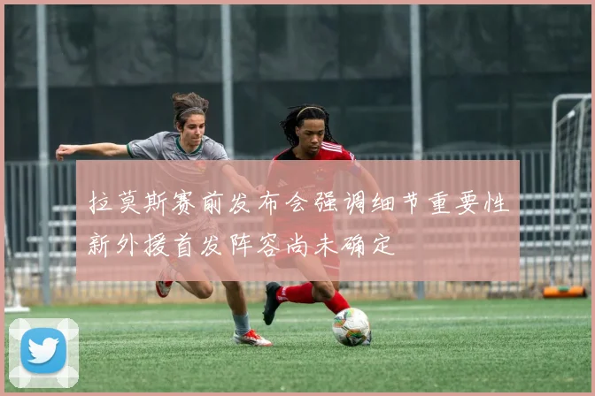 拉莫斯赛前发布会强调细节重要性新外援首发阵容尚未确定