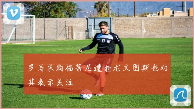 罗马求购福蒂尼遭拒尤文图斯也对其表示关注