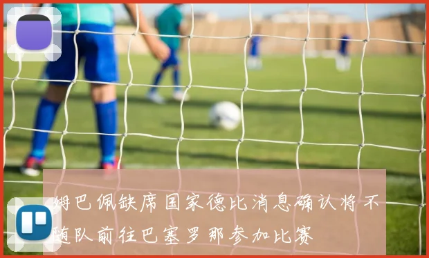 姆巴佩缺席国家德比消息确认将不随队前往巴塞罗那参加比赛