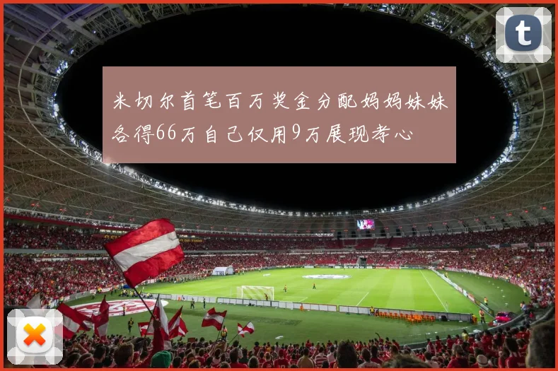 米切尔首笔百万奖金分配妈妈妹妹各得66万自己仅用9万展现孝心