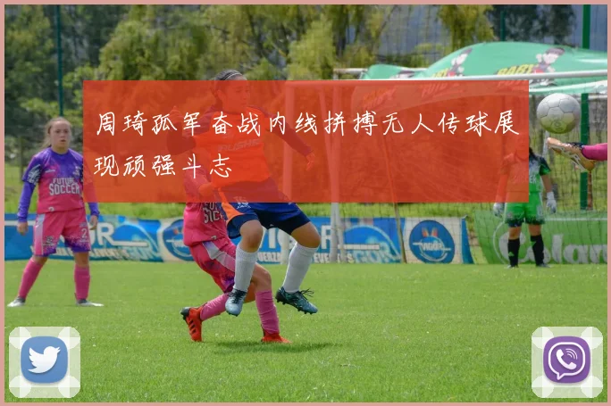 周琦孤军奋战内线拼搏无人传球展现顽强斗志