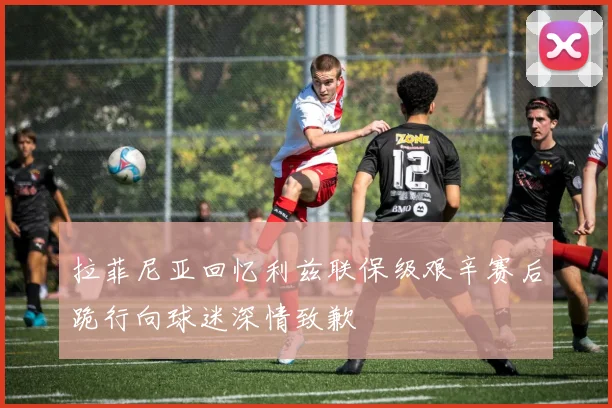 拉菲尼亚回忆利兹联保级艰辛赛后跪行向球迷深情致歉