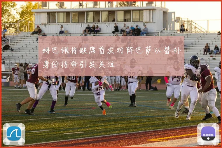 姆巴佩将缺席首发对阵巴萨以替补身份待命引发关注