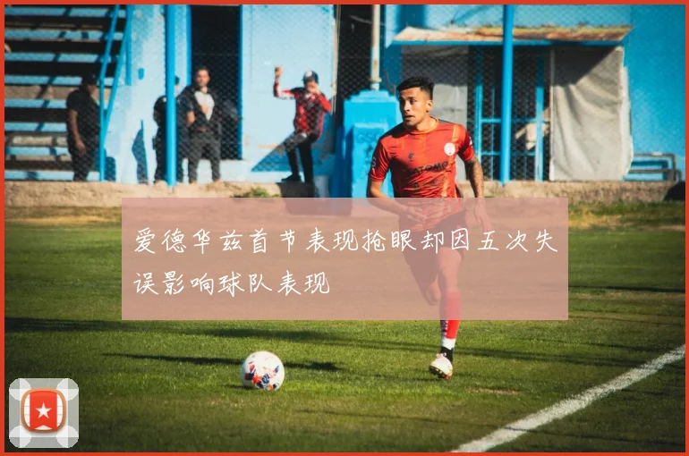 爱德华兹首节表现抢眼却因五次失误影响球队表现