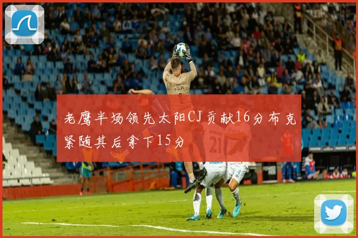 老鹰半场领先太阳CJ贡献16分布克紧随其后拿下15分
