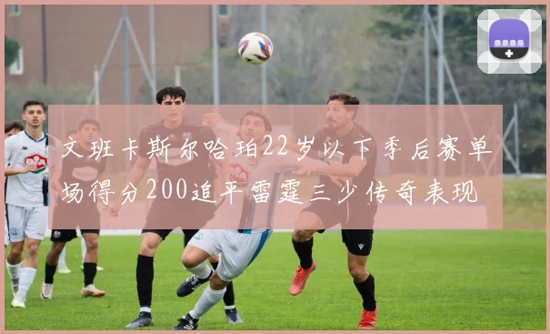 文班卡斯尔哈珀22岁以下季后赛单场得分200追平雷霆三少传奇表现