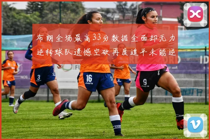 布朗全场最高33分数据全面却无力逆转球队遗憾空砍再度追平未能逆袭
