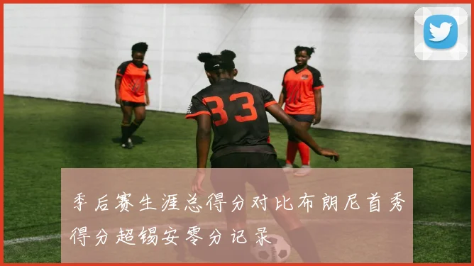 季后赛生涯总得分对比布朗尼首秀得分超锡安零分记录