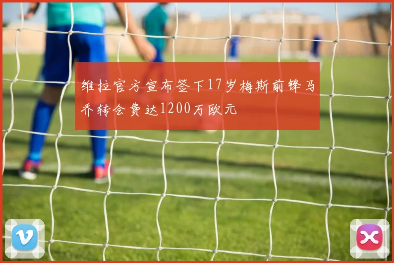 维拉官方宣布签下17岁梅斯前锋马乔转会费达1200万欧元