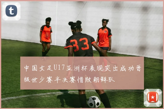中国女足U17亚洲杯表现突出成功晋级世少赛半决赛惜败朝鲜队