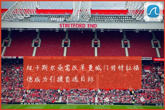 纽卡斯尔亟需改革曼城门将特拉福德成为引援首选目标