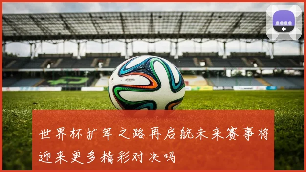 世界杯扩军之路再启航未来赛事将迎来更多精彩对决吗