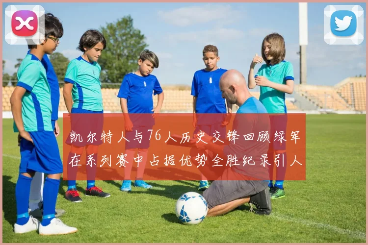 凯尔特人与76人历史交锋回顾绿军在系列赛中占据优势全胜纪录引人关注