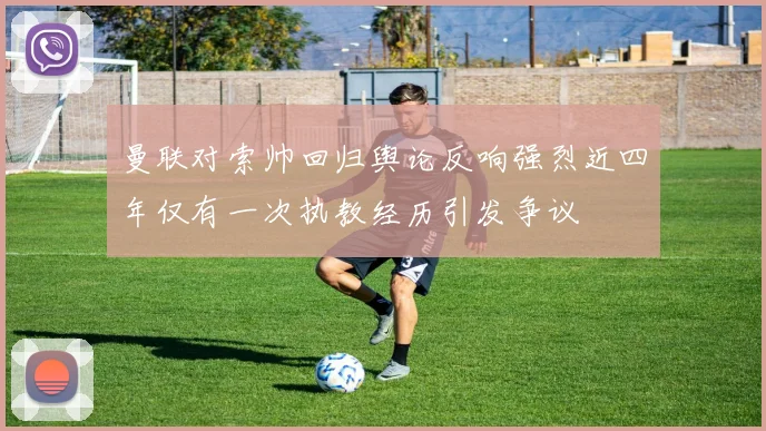 曼联对索帅回归舆论反响强烈近四年仅有一次执教经历引发争议