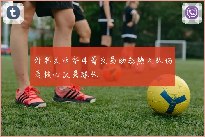 外界关注字母哥交易动态热火队仍是核心交易球队