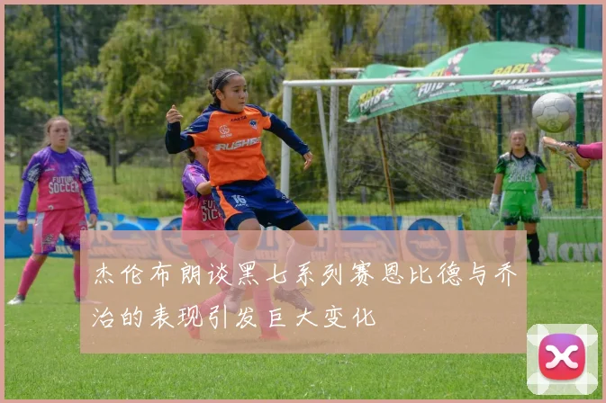 杰伦布朗谈黑七系列赛恩比德与乔治的表现引发巨大变化