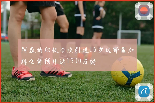 阿森纳积极洽谈引进16岁边锋蒙加转会费预计达1500万镑