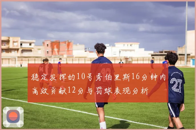 稳定发挥的10号秀伯里斯16分钟内高效贡献12分与罚球表现分析